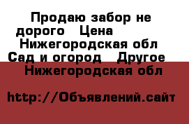 Продаю забор не дорого › Цена ­ 20 000 - Нижегородская обл. Сад и огород » Другое   . Нижегородская обл.